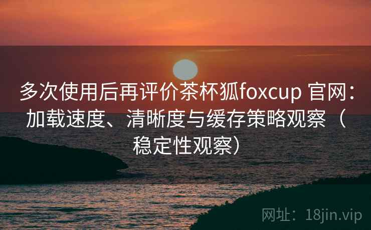 多次使用后再评价茶杯狐foxcup 官网：加载速度、清晰度与缓存策略观察（稳定性观察）