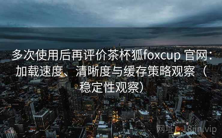 多次使用后再评价茶杯狐foxcup 官网：加载速度、清晰度与缓存策略观察（稳定性观察）