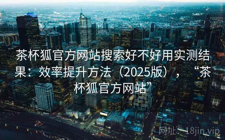 茶杯狐官方网站搜索好不好用实测结果：效率提升方法（2025版），“茶杯狐官方网站”