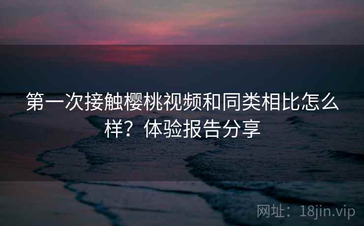 第一次接触樱桃视频和同类相比怎么样？体验报告分享