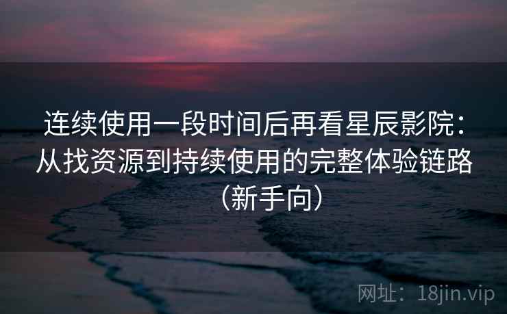 连续使用一段时间后再看星辰影院：从找资源到持续使用的完整体验链路（新手向）