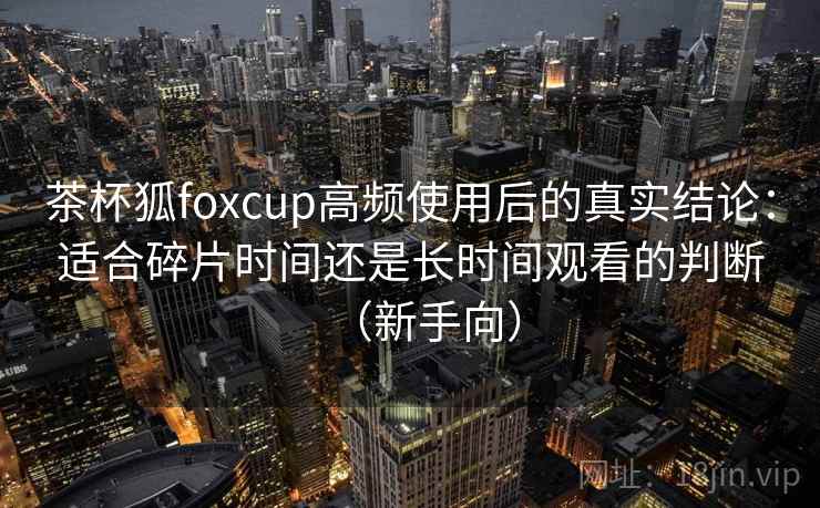 茶杯狐foxcup高频使用后的真实结论：适合碎片时间还是长时间观看的判断（新手向）