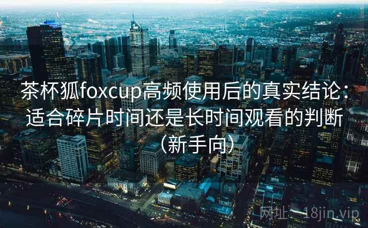 茶杯狐foxcup高频使用后的真实结论：适合碎片时间还是长时间观看的判断（新手向）