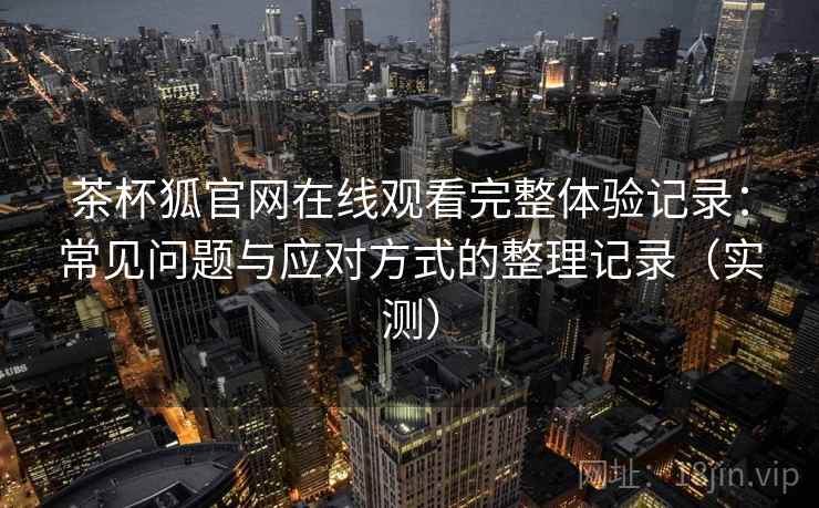 茶杯狐官网在线观看完整体验记录：常见问题与应对方式的整理记录（实测）