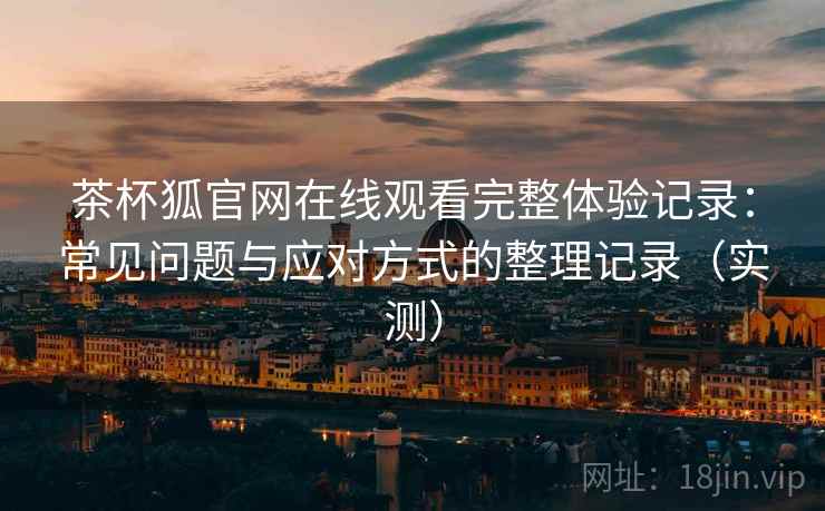 茶杯狐官网在线观看完整体验记录：常见问题与应对方式的整理记录（实测）