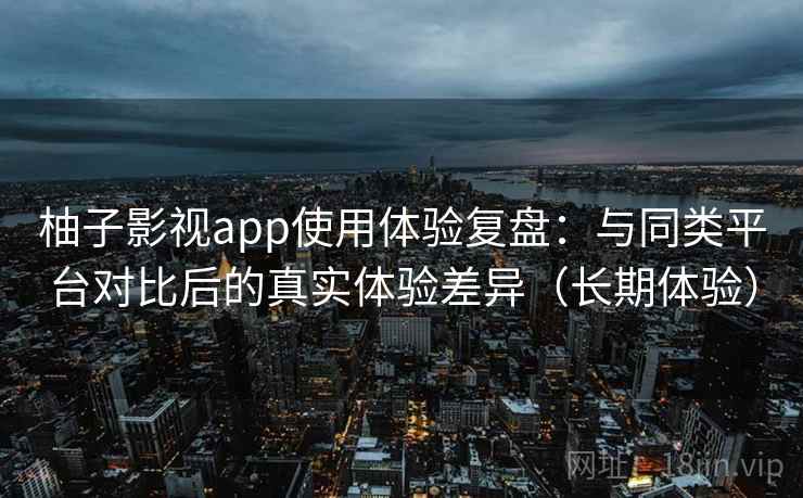 柚子影视app使用体验复盘：与同类平台对比后的真实体验差异（长期体验）