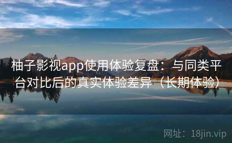 柚子影视app使用体验复盘：与同类平台对比后的真实体验差异（长期体验）