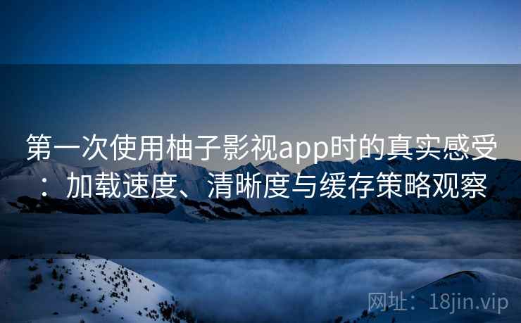 第一次使用柚子影视app时的真实感受：加载速度、清晰度与缓存策略观察