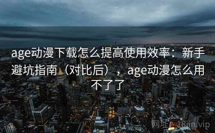 age动漫下载怎么提高使用效率：新手避坑指南（对比后），age动漫怎么用不了了