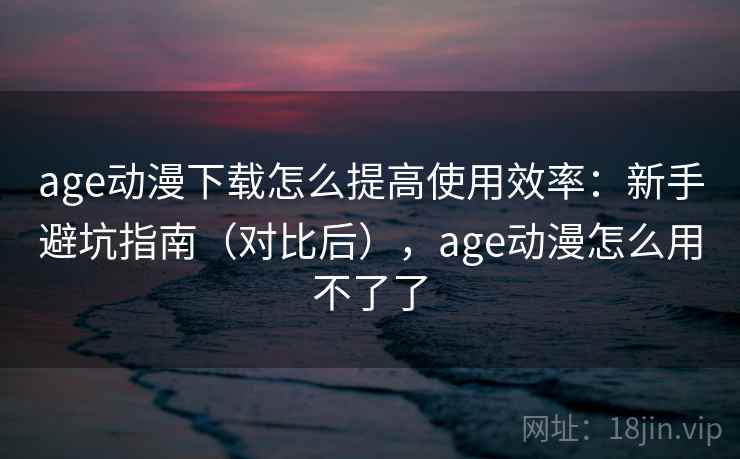 age动漫下载怎么提高使用效率：新手避坑指南（对比后），age动漫怎么用不了了