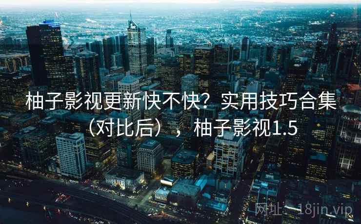 柚子影视更新快不快？实用技巧合集（对比后），柚子影视1.5