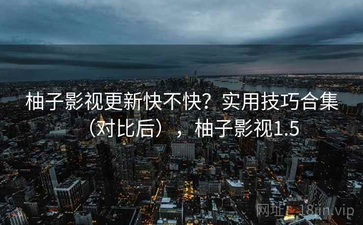 柚子影视更新快不快？实用技巧合集（对比后），柚子影视1.5