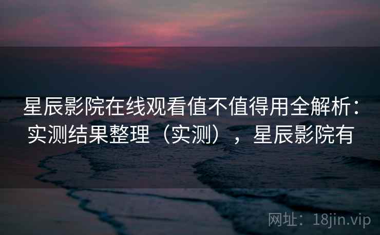 星辰影院在线观看值不值得用全解析：实测结果整理（实测），星辰影院有