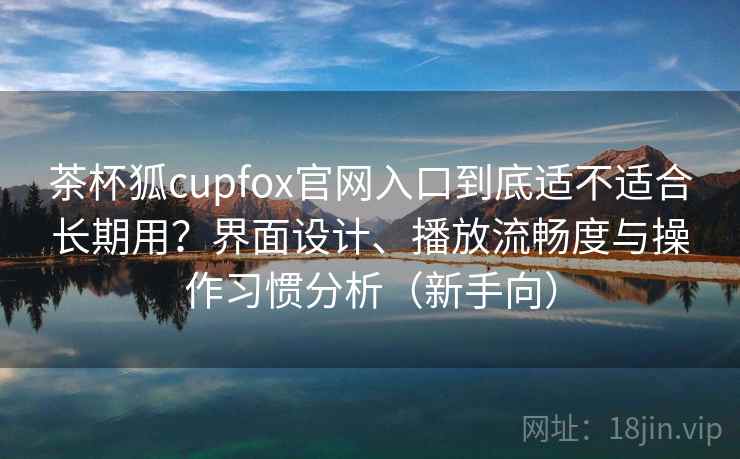 茶杯狐cupfox官网入口到底适不适合长期用？界面设计、播放流畅度与操作习惯分析（新手向）