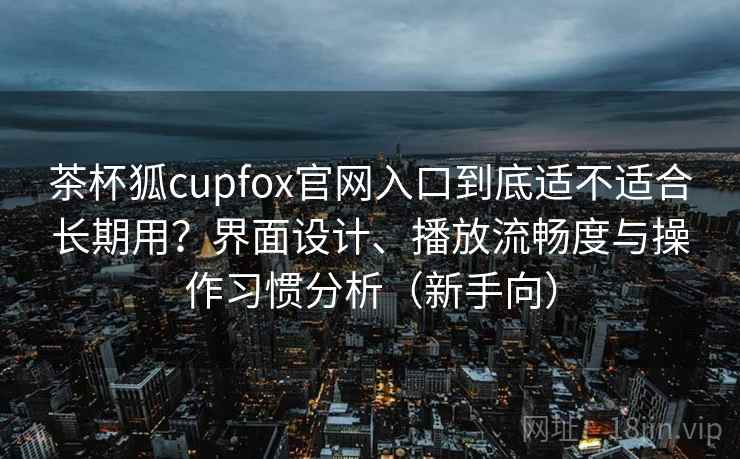 茶杯狐cupfox官网入口到底适不适合长期用？界面设计、播放流畅度与操作习惯分析（新手向）