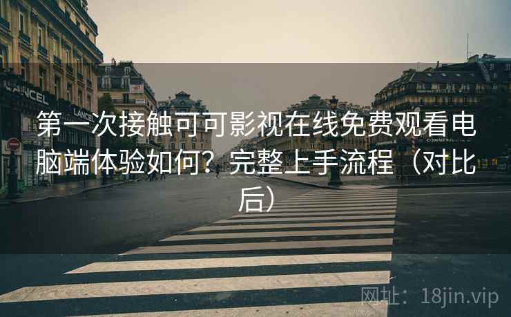 第一次接触可可影视在线免费观看电脑端体验如何？完整上手流程（对比后）