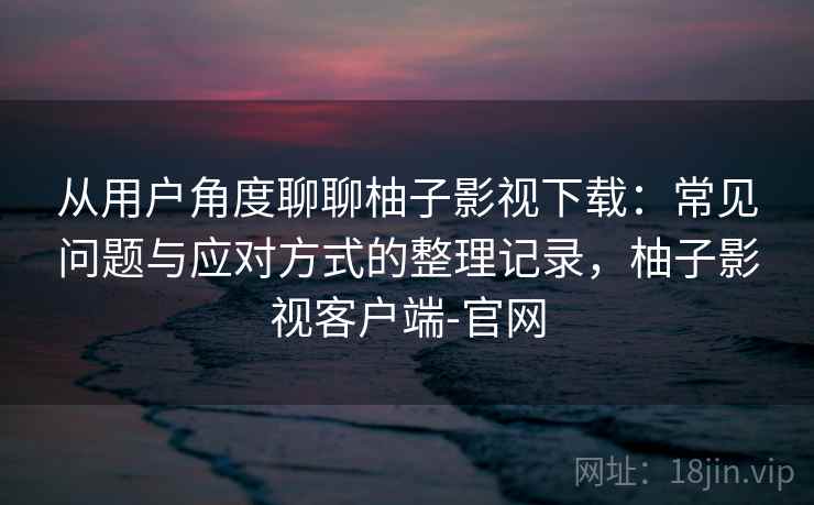 从用户角度聊聊柚子影视下载：常见问题与应对方式的整理记录，柚子影视客户端-官网