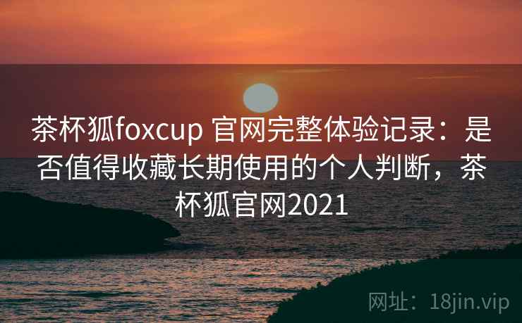 茶杯狐foxcup 官网完整体验记录：是否值得收藏长期使用的个人判断，茶杯狐官网2021