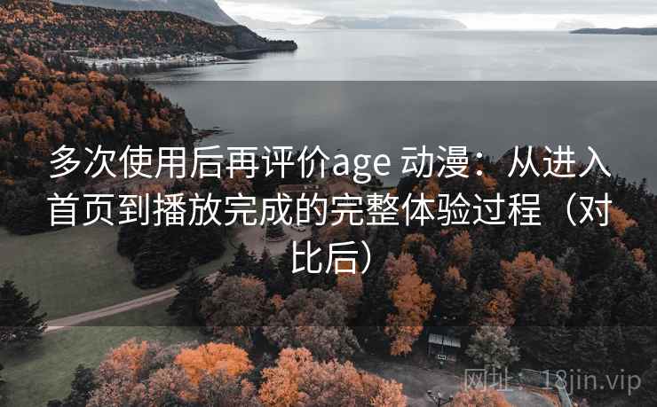 多次使用后再评价age 动漫：从进入首页到播放完成的完整体验过程（对比后）