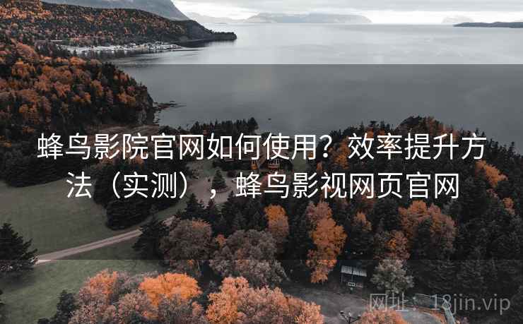 蜂鸟影院官网如何使用？效率提升方法（实测），蜂鸟影视网页官网