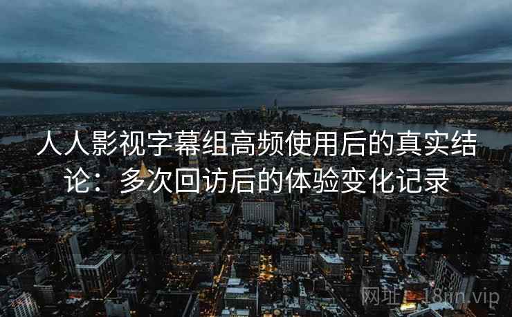 人人影视字幕组高频使用后的真实结论：多次回访后的体验变化记录