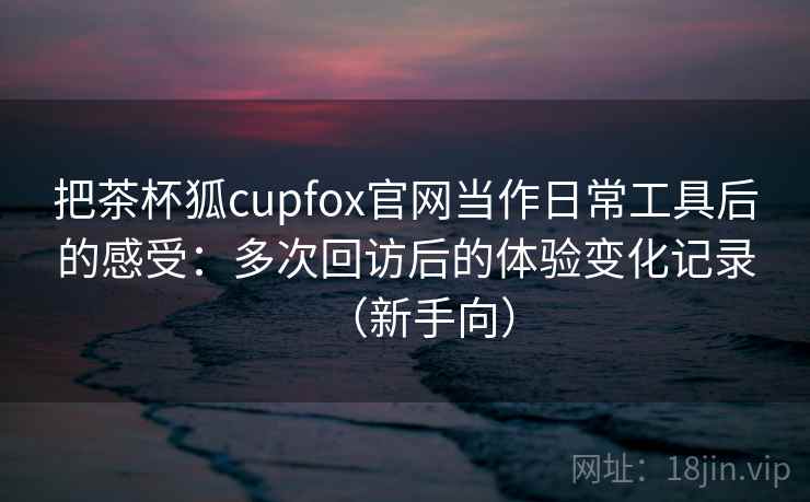 把茶杯狐cupfox官网当作日常工具后的感受：多次回访后的体验变化记录（新手向）