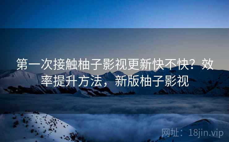 第一次接触柚子影视更新快不快？效率提升方法，新版柚子影视