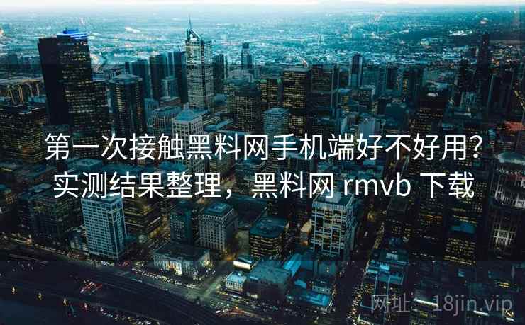 第一次接触黑料网手机端好不好用？实测结果整理，黑料网 rmvb 下载