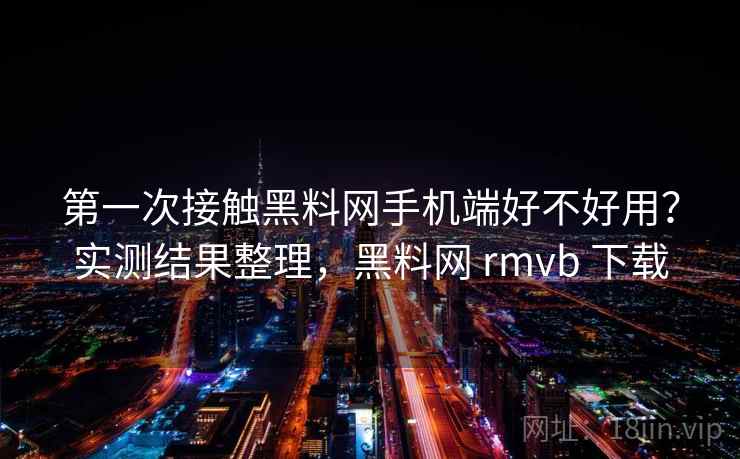 第一次接触黑料网手机端好不好用？实测结果整理，黑料网 rmvb 下载