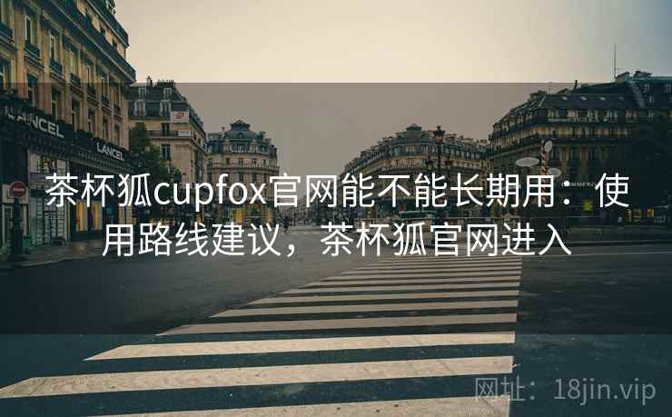 茶杯狐cupfox官网能不能长期用:使用路线建议,茶杯狐官网进入 茶杯狐cupfox官网能不能长期用:使用路线建议,茶杯狐官网进入