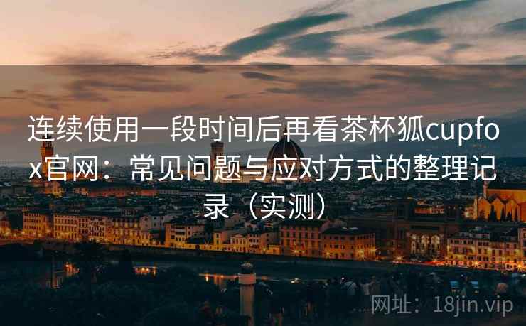 连续使用一段时间后再看茶杯狐cupfox官网：常见问题与应对方式的整理记录（实测）