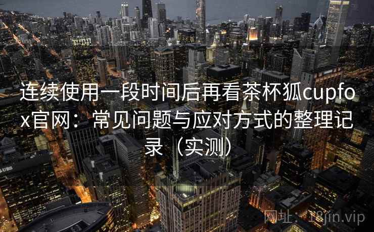 连续使用一段时间后再看茶杯狐cupfox官网:常见问题与应对方式的整理记录(实测) 连续使用一段时间后再看茶杯狐cupfox官网:常见问题与应对方式的整理记录(实测)