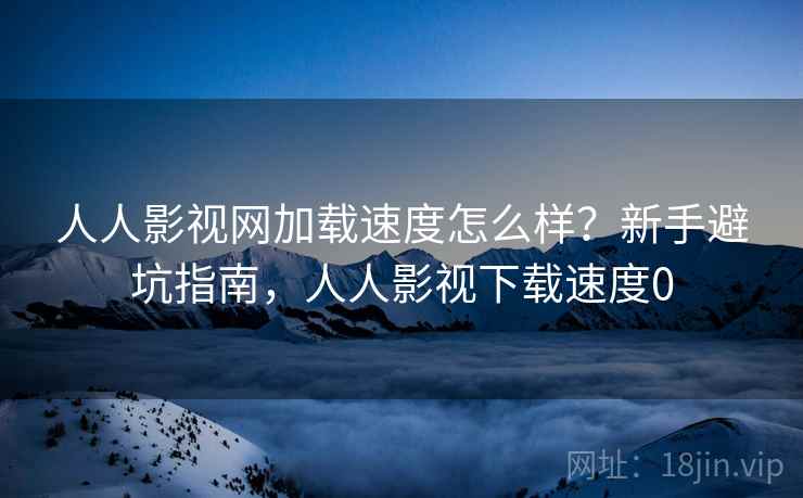 人人影视网加载速度怎么样？新手避坑指南，人人影视下载速度0