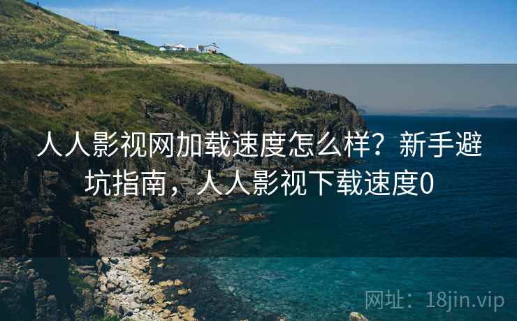 人人影视网加载速度怎么样？新手避坑指南，人人影视下载速度0