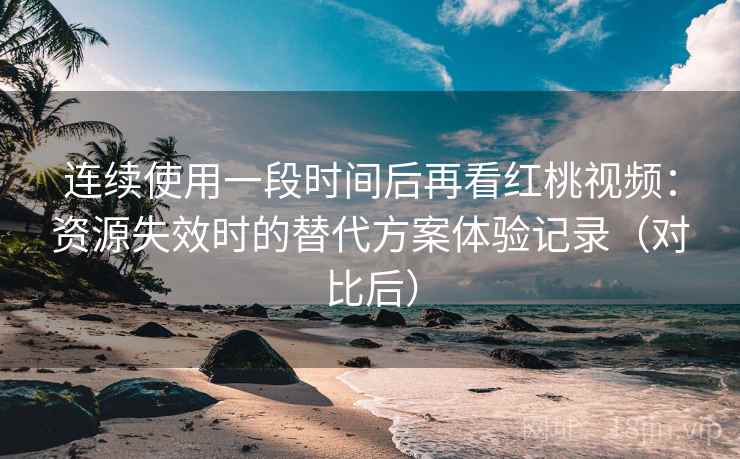 连续使用一段时间后再看红桃视频：资源失效时的替代方案体验记录（对比后）