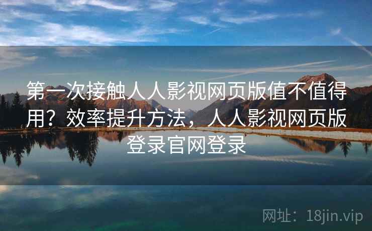 第一次接触人人影视网页版值不值得用？效率提升方法，人人影视网页版登录官网登录