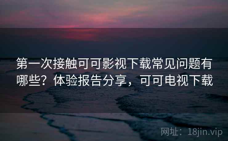 第一次接触可可影视下载常见问题有哪些?体验报告分享,可可电视下载 第一次接触可可影视下载常见问题有哪些?体验报告分享,可可电视下载