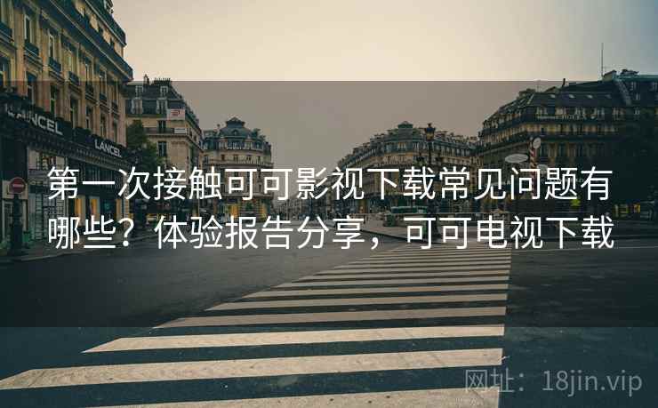 第一次接触可可影视下载常见问题有哪些？体验报告分享，可可电视下载