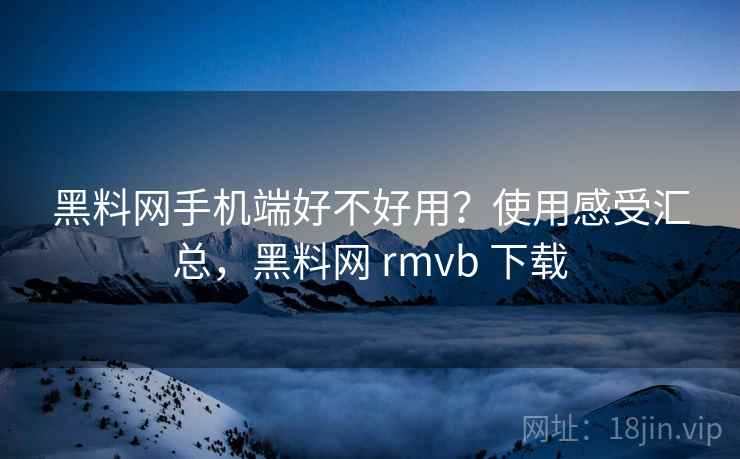 黑料网手机端好不好用？使用感受汇总，黑料网 rmvb 下载