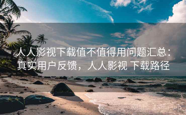 人人影视下载值不值得用问题汇总：真实用户反馈，人人影视 下载路径