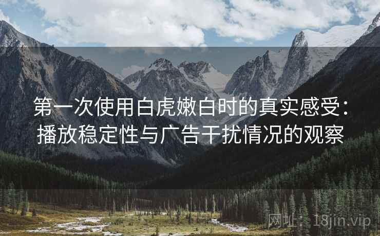 第一次使用白虎嫩白时的真实感受：播放稳定性与广告干扰情况的观察