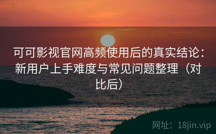 可可影视官网高频使用后的真实结论：新用户上手难度与常见问题整理（对比后）