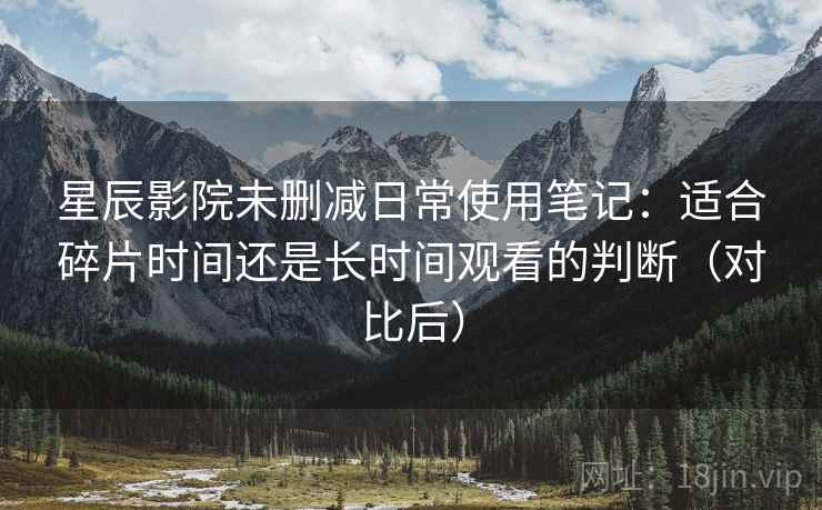 星辰影院未删减日常使用笔记:适合碎片时间还是长时间观看的判断(对比后) 星辰影院未删减日常使用笔记:适合碎片时间还是长时间观看的判断(对比后)