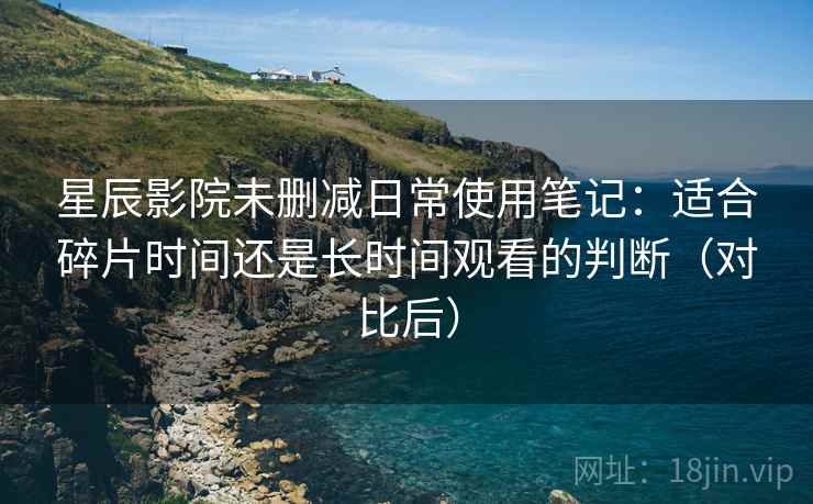 星辰影院未删减日常使用笔记：适合碎片时间还是长时间观看的判断（对比后）