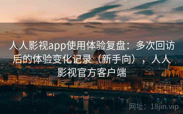 人人影视app使用体验复盘：多次回访后的体验变化记录（新手向），人人影视官方客户端