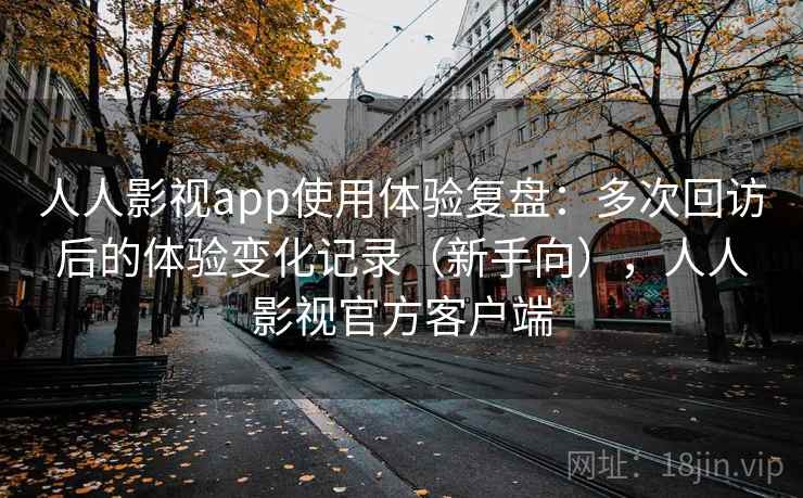 人人影视app使用体验复盘：多次回访后的体验变化记录（新手向），人人影视官方客户端