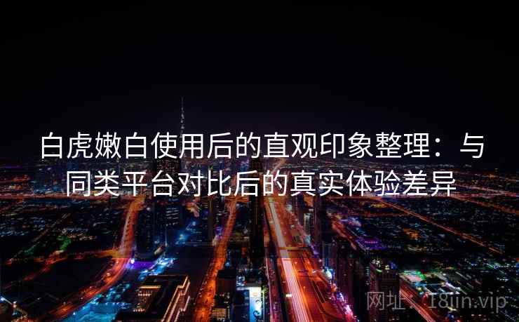 白虎嫩白使用后的直观印象整理:与同类平台对比后的真实体验差异 白虎嫩白使用后的直观印象整理:与同类平台对比后的真实体验差异