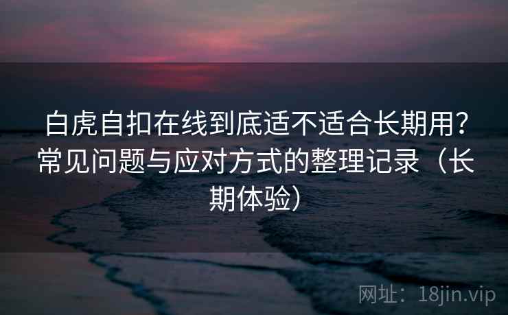 白虎自扣在线到底适不适合长期用？常见问题与应对方式的整理记录（长期体验）