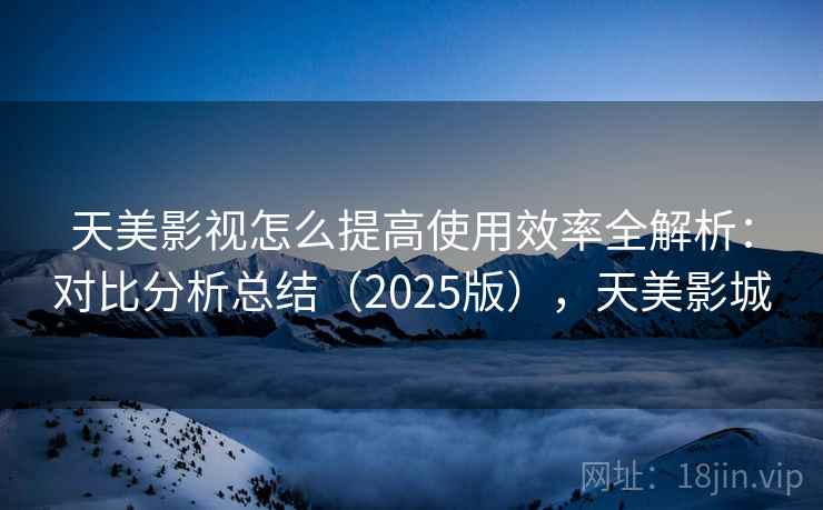 天美影视怎么提高使用效率全解析：对比分析总结（2025版），天美影城