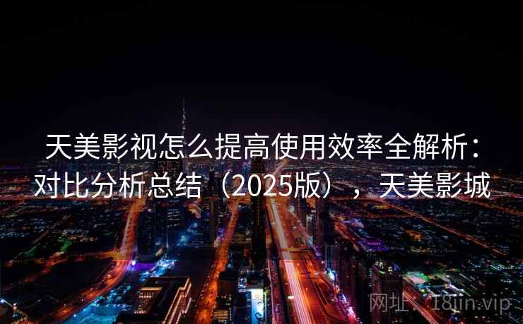 天美影视怎么提高使用效率全解析：对比分析总结（2025版），天美影城